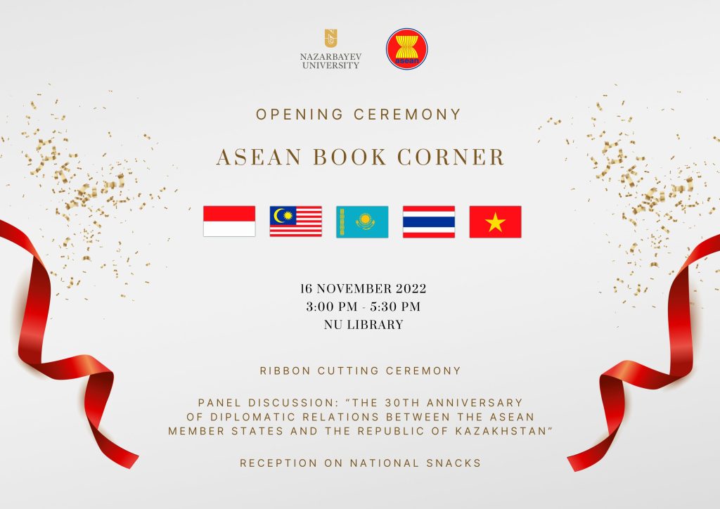 The NU Library, in partnership with the NU Office of Global Relations, is delighted to invite you to an Opening Ceremony of the ASEAN Book Corner. Date: Wednesday, November 16, 2022Time: 3:00pm - 5:30pmLocation: NU Library The program includes:Ribbon Cutting Ceremony;Panel Discussion: “The 30th Anniversary of Diplomatic Relations between the ASEAN Member States and the Republic of Kazakhstan”;Reception on National Snacks.